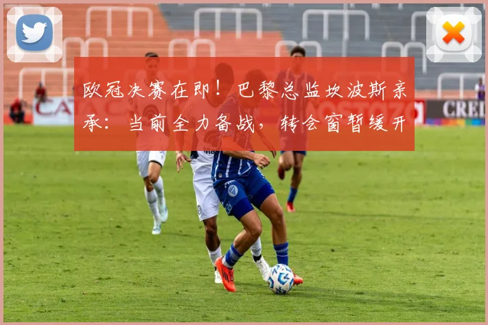 欧冠决赛在即!巴黎总监坎波斯亲承:当前全力备战,转会窗暂缓开启