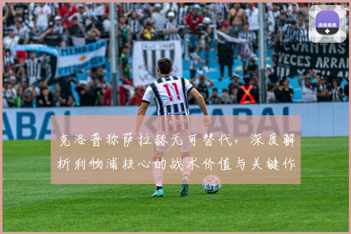 克洛普称萨拉赫无可替代，深度解析利物浦核心的战术价值与关键作用