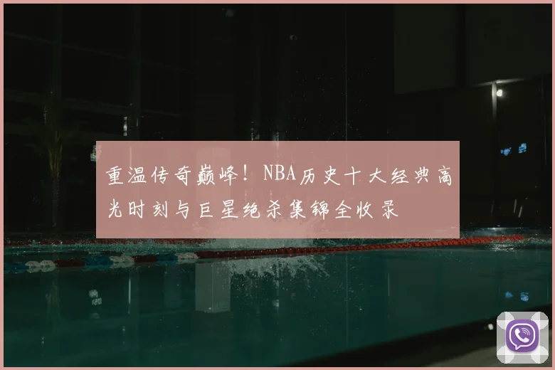 重温传奇巅峰！NBA历史十大经典高光时刻与巨星绝杀集锦全收录