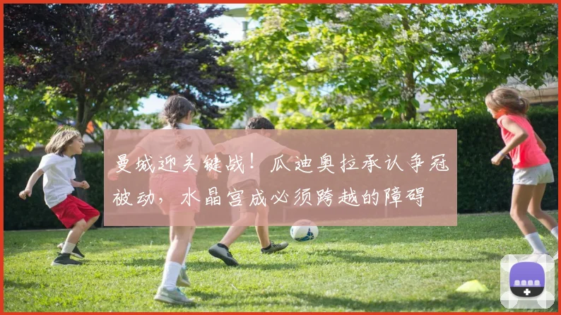 曼城迎关键战!瓜迪奥拉承认争冠被动,水晶宫成必须跨越的障碍