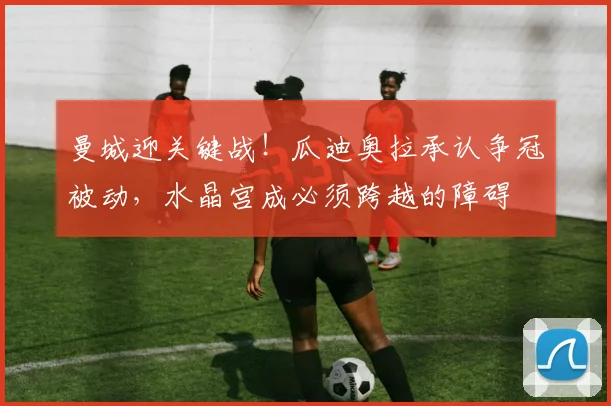 曼城迎关键战！瓜迪奥拉承认争冠被动，水晶宫成必须跨越的障碍
