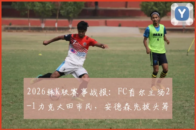 2026韩K联赛事战报：FC首尔主场2-1力克大田市民，安德森先拔头筹，李胜模补时上演绝杀