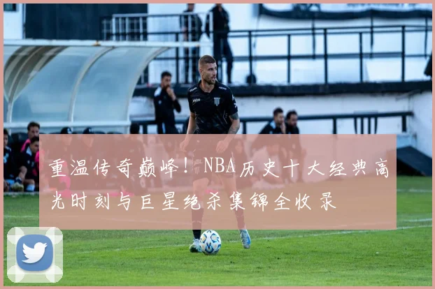 重温传奇巅峰!NBA历史十大经典高光时刻与巨星绝杀集锦全收录
