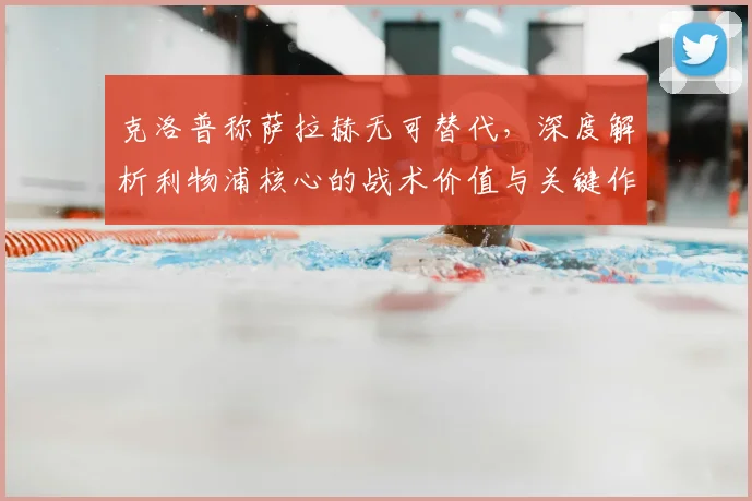 克洛普称萨拉赫无可替代,深度解析利物浦核心的战术价值与关键作用