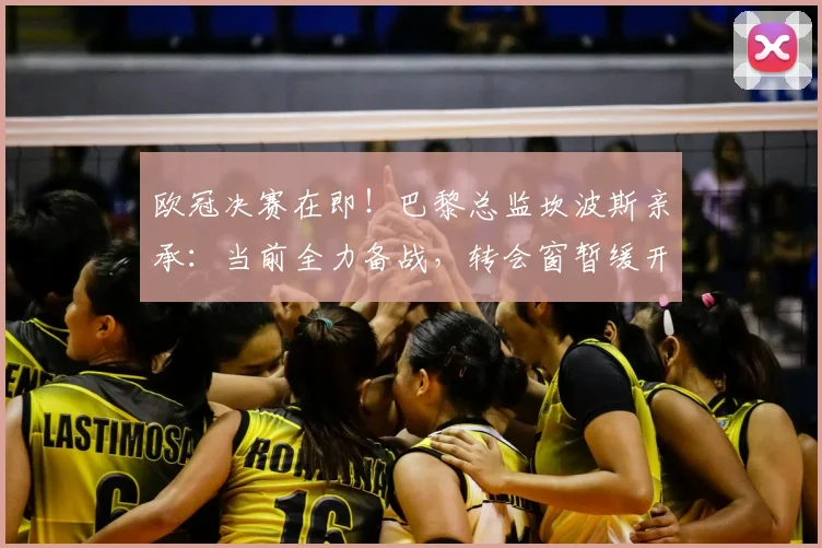 欧冠决赛在即！巴黎总监坎波斯亲承：当前全力备战，转会窗暂缓开启
