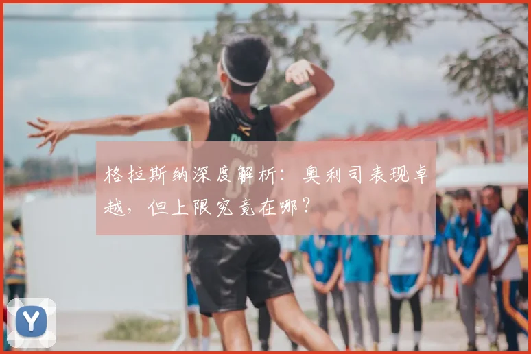 格拉斯纳深度解析：奥利司表现卓越，但上限究竟在哪？