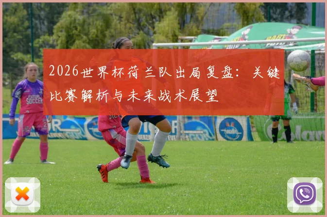 2026世界杯荷兰队出局复盘:关键比赛解析与未来战术展望